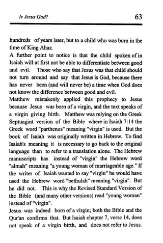 Is Jesus God? 63
hundreds ofyears later, but to a child who was born in the
time of King Ahaz.
A further point to notice is that the child spoken ofin
Isaiah will at first not be able to differentiate between good
and evil. Those who say that Jesus was that child should
not turn around and say that Jesus is God, because there
has never been (and will never be) a time when God does
not know the difference between good and evil.
Matthew mistakenly applied this prophecy to Jesus
because Jesus was born ofa virgin, and the text speaks of
a virgin giving birth. Matthew was relying on the Greek
Septuagint version of the Bible where in Isaiah 7: 14 the
Greek word "parthenos" meaning "virgin" is used. But the
book of Isaiah was originally written in Hebrew. To find
Isaiah's meaning it is necessary to go back to the original
language than to refer to a translation alone. The Hebrew
manuscripts has instead of "virgin" the Hebrew word
"almah" meaning "a young woman of marriageable age." If
the writer of Isaiah wanted to say "virgin" he would have
used the Hebrew word "bethulah" meaning "virgin". But
he did not. This is why the Revised Standard Version of
the Bible (and many other versions) read "young woman"
instead of "virgin".
Jesus was indeed born of a virgin; both the Bible and the
Qur'an confinns that. But Isaiah chapter 7, verse 14, does
not speak of a virgin birth, and does not refer to Jesus.
 