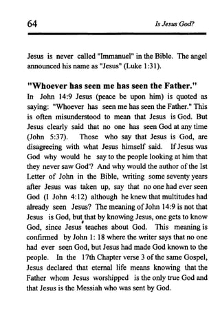 64 Is Jesus God?
Jesus is never called "Immanuel" in the Bible. The angel
announced his name as "Jesus" (Luke 1:31).
"Whoever has seen me has seen the Father."
In John 14:9 Jesus (peace be upon him) is quoted as
saying: "Whoever has seen me has seen the Father." This
is often Inisunderstood to mean that Jesus is God. But
Jesus clearly said that no one has seen God at any time
(John 5:37). Those who say that Jesus is God, are
disagreeing with what Jesus himself said. IfJesus was
God why would he say to the people looking at him that
they never saw God'? And why would the author of the 1st
Letter of John in the Bible, writing some seventy years
after Jesus was taken up, say that no one had ever seen
God (I John 4:12) although he knew that multitudes had
already seen Jesus? The meaning ofJohn 14:9 is not that
Jesus is God, but that by knowing Jesus, one gets to know,
God, since Jesus teaches about God. This meaning is
confirmed by John 1: 18 where the writer says that no one
had ever seen God, but Jesus had made God known to the
people. In the 17th Chapter verse 3 ofthe same Gospel,
Jesus declared that eternal life means knowing that the
Father whom Jesus worshipped is the only true God and
that Jesus is the Messiah who was sent by God.
 