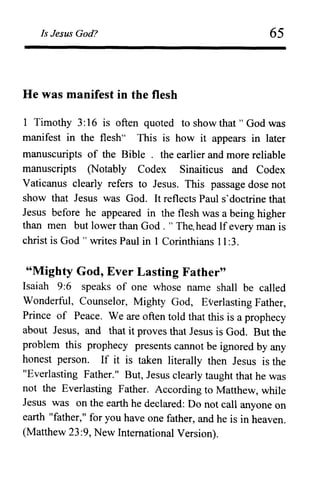 Is Jesus God?
He was manifest in the flesh
65
1 Timothy 3:16 is often quoted to show that" God was
manifest in the flesh" This is how it appears in later
manuscuripts of the Bible . the earlier and more reliable
manuscripts (Notably Codex Sinaiticus and Codex
Vaticanus clearly refers to Jesus. This passage dose not
show that Jesus was God. It reflects Paul s'doctrine that
Jesus before he appeared in the flesh was a being higher
than men but lower than God. " The. head If every man is
christ is God" writes Paul in 1 Corinthians 11 :3.
"Mighty God, Ever Lasting Father"
Isaiah 9:6 speaks of one whose name shall be called
Wonderful, Counselor, Mighty God, Everlasting Father,
Prince of Peace. We are often told that this is a prophecy
about Jesus, and that it proves that Jesus is God. But the
problem this prophecy presents cannot be ignored by any
honest person. If it is taken literally then Jesus is the
"Everlasting Father." But, Jesus clearly taught that he was
not the Everlasting Father. According to Matthew, while
Jesus was on the earth he declared: Do not call anyone on
earth "father," for you have one father, and he is in heaven.
(Matthew 23:9, New International Version).
 