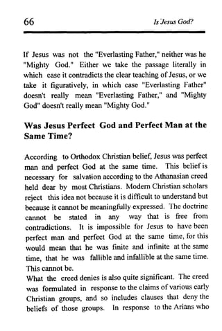 66 Is Jesus God?
If Jesus was not the "Everlasting Father," neither was he
"Mighty God." Either we take the passage literally in
which case it contradicts the clear teaching of Jesus, or we
take it figuratively, in which case "Everlasting Father"
doesn't really mean "Everlasting Father," and "Mighty
God" doesn't really mean "Mighty God."
Was Jesus Perfect God and Perfect Man at the
Same Time?
According to Orthodox Christian belief, Jesus was perfect
man and perfect God at the same time. This belief is
necessary for salva~ion according to the Athanasian creed
held dear by most Christians. Modem Christian scholars
reject this idea not because it is difficult to understand but
because it cannot be meaningfully expressed. The doctrine
cannot be stated in any way that is free from
contradictions. It is impossible for Jesus to have been
perfect man and perfect God at the same time, for this
would mean that he was finite and infinite at the same
time, that he was fallible and infallible at the same time.
This cannot be.
What the creed denies is also quite significant. The creed
was formulated in response to the claims of various early
Christian groups, and so includes clauses that deny the
beliefs of those groups. In response to the Arians who
 