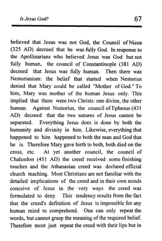 Is Jesus God? 67
believed that Jesus was not God, the Council ofNicea
(325 AD) decreed that he was fully God. In response to
the Apollinarians who believed Jesus was God but not
fully human, the council of Constantinople (381 AD)
decreed that Jesus was fully human. Then there was
Nestorianism: the belief that started when Nestorius
denied that Mary could be called "Mother of God." To
him, Mary was mother of the human Jesus only. This
implied that there were two Christs: one divine, the other
human. Against Nestorius, the council of Ephesus (431
AD) decreed that the two natures of Jesus cannot be
separated. Everything Jesus does is done by both the
humanity and divinity in him. Likewise, everything that
happened to him happened to both the man and God that
he is. Therefore Mary gave birth to both, both died on the
cross, etc. At yet another council, the council of
Chalcedon (451 AD) the creed received some finishing
touches and the Athanasian creed was declared official
church teaching. Most Christians are not familiar with the
detailed implications of the creed and in their own minds
conceive of Jesus in the very ways the creed was
formulated to deny. This tendency results from the fact
that the creed's definition of Jesus is impossible for any
human mind to comprehend. One can only repeat the
words, but cannot grasp the meaning ofthe required belief.
Therefore most just repeat the creed with their lips but in
 
