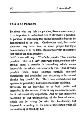 70
This is no Paradox
Is Jesus God?
To those who say this is a paradox, Ross answers nicely.
It is important to understand first ofall what is a paradox.
A paradox is something that seems impossible but can be
demonstrated to be true. On the other hand, the creedal
statement may seem true to some people but logic
demonstrates it to be false. Ross argues with an example
that makes the point succinct:
"Ah!" some will say. "That's the paradox!" No, it isn't a
paradox. This is a very important point, so please take
special note: a paradox is something which seems
impossible but which is demonstrably true. Thus, it was a
paradox when some scientist carefully analyzed
bumblebees and concluded that according to the laws of
physics they couldn't fly. There was contradiction and
apparent impossibility, but bumblebees kept on flying.
However, for an individual to be both perfect and
imperfect is the reverse ofthis: it may seem true to some,
but it is demonstrably impossible. And not just impossible
according to our understanding of the laws of nature,
which can be wrong (as with the bumblebee), but
impossible according to the rules of logic upon which all
our reasoning is based. (p. 82)
 