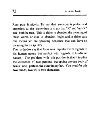 72 Is Jesus God?
Ross puts it nicely: To say that someone is perfect and
imperfect at the same time is to 'say that "X" and "not-X"
can both be true. This is either to abandon the meaning of
these words or else to abandon logic, and in either case
this means we are speaking nonsense that can have no
meaning for us. (p. 82)
The orthodox say that Jesus was imperfect with regards to
his human nature but perfect with regards to his divine
nature. The problem with this position is that it implies
the existence of two persons occupying the one body of
Jesus: one perfect, the other imperfect. You need for this
two minds, two wills, two characters.
 