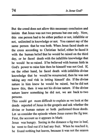 74 Is Jesus God?
But the creed does not allow this necessary conclusion and
insists that Jesus was not two persons but one only. Now,
this one person had to be either perfect or not, infallible or
not, unlimited in knowledge or not. You cannot say ofthe
same person that he was both. When Jesus faced death on
the cross according to Christian belief, either he faced it
with the human beliefthat he would be raised on the third
day, or he faced death with the infallible knowledge that
he would be so raised. Ifhe believed with human faith in
God's power to raise him then he himselfwas not God. If,
on the other hand, he faced death with infallible divine
knowledge that he would be resurrected, then he was not
taking any real risk in letting himself die. Ifthe divine
nature in him knew he would be raised, but he did not
know this, then it was not his divine nature. Ifthe divine
nature knew something he did not, we are back to two
persons.
This could get more difficult to explain as we look at the
deeds reported of Jesus in the gospels and ask whether the
divine or human nature or both performed those deeds.
Let us consider the episode where Jesus curses the fig tree.
First, the account as it appears in Mark:
Jesus was hungry. Seeing in the distance a fig tree in leaf,
he went to find out ifit had any fruit. When he reached it,
he found nothing but leaves, because it was not the season
 