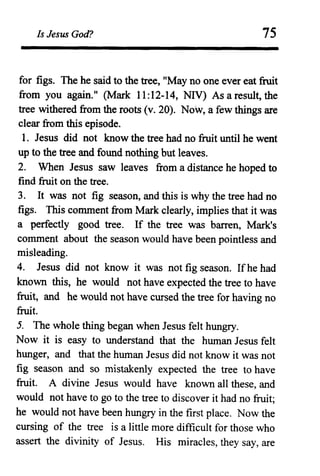 Is Jesus God? 75
for figs. The he said to the tree, "May no one ever eat fruit
from you again." (Mark 11:12-14, NIV) As a result, the
tree withered from the roots (v. 20). Now, a few things are
clear from this episode.
1. Jesus did not know the tree had no fruit until he went
up to the tree and found nothing but leaves.
2. When Jesus saw leaves from a distance he hoped to
find fruit on the tree.
3. It was not fig season, and this is why the tree had no
figs. This comment from Mark clearly, implies that it was
a perfectly good tree. If the tree was barren, Mark's
comment about the season would have been pointless and
misleading.
4. Jesus did not know it was not fig season. Ifhe had
known this, he would not have expected the tree to have
fruit, and he would not have cursed the tree for having no
fruit.
5. The whole thing began when Jesus felt hungry.
Now it is easy to understand that the human Jesus felt
hunger, and that the human Jesus did not know it was not
fig season and so mistakenly expected the tree to have
fruit. A divine Jesus would have known all these, and
would not have to go to the tree to discover it had no fruit;
he would not have been hungry in the first place. Now the
cursing of the tree is a little more difficult for those who
assert the divinity of Jesus. His miracles, they say, are
 