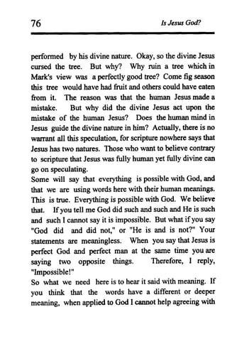 76 Is Jesus God?
performed by his divine nature. Okay, so the divine Jesus
cursed the tree. But why? Why ruin a tree which in
Mark's view was a perfectly good tree? Come fig season
this tree would have had fruit and others could have eaten
from it. The reason was that the human Jesus made a
mistake. But why did the divine Jesus act upon the
mistake of the human Jesus? Does the human mind in
Jesus guide the divine nature in him? Actually, there is no
warrant all this speculation, for scripture nowhere says that
Jesus has two natures. Those who want to believe contrary
to scripture that Jesus was fully human yet fully divine can
go on speculating.
Some will say that everything is possible with God, and
that we are using words here with their human meanings.
This is true. Everything is possible with God. We believe
that. Ifyou tell me God did such and such and He is such
and such I cannot say it is impossible. But what ifyou say
"God did and did not," or "He is and is not?" Your
statements are meaningless. When you say that Jesus is
perfect God and perfect man at the same time you are
saying two opposite things. Therefore, I reply,
"Impossible!"
So what we need here is to hear it said with meaning. If
you think that the words have a different or deeper
meaning, when applied to God I cannot help agreeing with
 