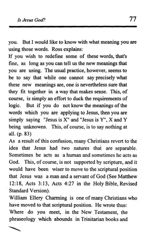 Is Jesus God? 77
you. But I would like to know with what meaning you are
using those words. Ross explains:
If you wish to redefine some of these words, that's
fine, as long as you can tell us the new meanings that
you are using. The usual practice, however, seems to
be to say that while one cannot say precisely what
these new meanings are, one is nevertheless sure that
they fit together in a way that makes sense. This, of
course, is simply an effort to duck the requirementsof
logic. But if you do not know the meanings ofthe
words which you are applying to Jesus, then you are
simply saying "Jesus is X" and "Jesus is Y", X and Y
being unknowns. This, ofcourse, is to say nothing at
all. (p. 83)
As a result ofthis confusion, many Christians revert to the
idea that Jesus had two natures that are separable.
Sometimes he acts as a human and sometimes he acts as
God. This, of course, is not supported by scripture, and it
would have been wiser to move to the scriptural position
that Jesus was a man and a servant of God (See Matthew
12:18, Acts 3:13, Acts 4:27 in the Holy Bible, Revised
. Standard Version).
William Ellery Charming is one of many Christians who
have moved to that scriptural position. He wrote thus:
Where do you meet, in the New Testament, the
phraseology which abounds in Trinitarian books and
 