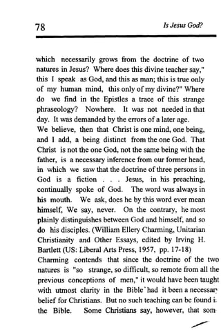 78 Is Jesus God?
which necessarily grows from the doctrine of two
natures in Jesus? Where does this divine teacher say,"
this I speak as God, and this as man; this is true only
of my human mind, this only of my divine?" Where
do we find in the Epistles a trace of this strange
phraseology? Nowhere. It was not needed in that
day. It was demanded by the errors of a later age.
We believe, then that Christ is one mind, one being,
and I add, a being distinct from the one God. That
Christ is not the one God, not the same being with the
father, is a necessary inference from our former head,
in which we saw that the doctrine ofthree persons in
God is a fiction . . . Jesus, in his preaching,
continually spoke of God. The word was always in
his mouth. We ask, does he by this word ever mean
himself, We say, never. On the contrary, he most
plainly distinguishes between God and himself, and so
do his disciples. (William Ellery Charming, Unitarian
Christianity and Other Essays, edited by Irving H.
Bartlett (US: Liberal Arts Press, 1957, pp. 17-18)
Charming contends that since the doctrine of the two
natures is "so strange, so difficult, so remote from all the
previous conceptions of men," it would have been taught
with utmost clarity in the Bible' had it been a necess~
belief for Christians. But no such teaching can be found i,
the Bible. Some Christians say, however, that som'
 