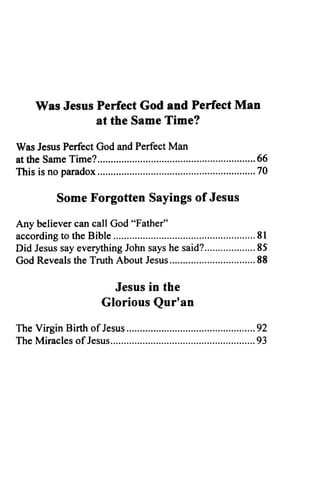 Was Jesus Perfect God and Perfect Man
at the Same Time?
Was Jesus Perfect God and Perfect Man
at the Same Time? 66
This is no paradox 70
Some Forgotten Sayings of Jesus
Any believer can call God "Father"
according to the Bible 81
Did Jesus say everything John says he said? 85
God Reveals the Truth About Jesus 88
Jesus in the
Glorious Qur'an
The Virgin Birth of Jesus 92
The Miracles ofJesus 93
 
