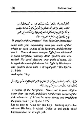 80 Is Jesus God?
~ ;.I:.:./~~ I~~ ~~f ~"~"d" ~ ~~:fi;.:Ii f.JiAh /;'/11,;,! 4J.".- r-- ~ '.;:!"",.-~ '.J-'.J r--. ~. ~ v-.
~4k15W ~~;./4J1~;$::t?- :Ii~JP.J:.;;"r'c:P
!I, r,:~, ~ ,.... './ ti:.J1 ,,,(.J1I~" .:: ~ ~ ~ WI III
!~I ":~~ ;,!""""r...J! v-- '.JJ'!(7'~ ~;
(16;.lJIi~•.it :~.J,~~~fiiJ~.if
.tV people ofthe Scripture! Now hath Our Messenger
come unto you, expounding unto you much ofthat
which ye used to hide ofthe Scripture, andforgiving
much. Now hath come unto you lightfrom Allah and
a plain Scripture, whereby Allah guideth him who
seeketh His good pleasure unto paths ofpeace. He
bringeth them out ofdarkness into light by His decree,
and guideth them unto a straight path. " (the Qur'an
5:15-16)
And again: "Say:
I 'i~ I.A.:Ii .~i;t~'/t-~-~tJ- ~~t; ~.-: '?.., -it.!ul!f.Jli5it ';'/11 ',1~;,! ~ r..r '? ..,...,., '.J~'~~. 'F ~ . ~ ~·tor
, ~ (77;J.!~)p;:~JP t};; t;;it):;,t;
oPeople of the Scripture! Stress not in your religion
other than the truth, andfollow not the vain desires ofthe
folk who erred ofold and led many astray, and erredfrom
the plain road. " (the Qur'an 5:77)
Let us pray to Allah for His help. Nothing is possible
without His help. 0 Allah! Guide us and guide all of
humankind on the straight path.
 