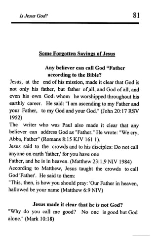 Is Jesus God?
Some Forgotten Sayings of Jesus
81
Any believer can call God "Father
according to the Bible?
Jesus, at the end ofhis mission, made it clear that God is
not only his father, but father of.all, and God of all, and
even his own God. whom he worshipped throughout his
earthly career. He said: "I am ascending to my Father and
your Father, to my God and your God." (John 20: 17 RSV
1952)
The writer who was Paul also made it clear that any
believer can address God as "Father." He wrote: "We cry,
Abba, Father" (Romans 8:15 KJV 161 1).
Jesus said to the crowds and to his disciples: Do not call
anyone on earth 'father,' for you have one
Father, and he is in heaven. (Matthew 23: 1,9 NIV 1984)
According to Matthew, Jesus taught the crowds to call
God 'Father'. He said to them:
"This, then, is how you should pray: 'Our Father in heaven,
hallowed be your name (Matthew 6:9 NIV)
Jesus made it clear that he is not God?
"Why do you call me good? No one is good but God
alone." (Mark 10: 18)
 
