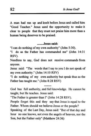 81' Is Jesus God?
A man had ran up and knelt before Jesus and called him
"Good Teacher." Jesus used the opportunity to make it
clear to people that they must not praise him more than a
human being deserves to be praised.
........Jesus said:
"I can do nothing of my own authority" (John 5:30).
"I do as the Father has commanded me" (John 14:31
RSV).
Needless to say, God does not receive commands from
anyone.
Jesus said: "The words that I say to you I do not speak of
my own authority." (John 14:10 RSV)
"I do nothing of my own authority but speak thus as the
Father has taught me." (John 8:28 RSV)
God has full authority, and full knowledge. He cannot be
taught, but He teaches. Jesus said:
"The Father is greater than I" (John 14:28 RSV).
People forget this and they say that Jesus is equal to the
Father. Whom should we believe-Jesus or the people?
Speaking of the Last Day, Jesus said: "But of that day and
hour no one knows, not even the angels ofheaven, nor the
Son, but the Father only" (Matthew 24:36)
 