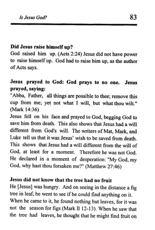 Is Jesus God? 83
Did Jesus raise himself up?
God raised him up. (Acts 2:24) Jesus did not have power
to raise himselfup. God had to.raise him up, as the author
ofActs says.
Jesus prayed to God: God prays to no one. Jesus
prayed, saying:
"Abba, Father, all things are possible to thee; remove this
cup from me; yet not what I will, but what thou wilt."
(Mark 14:36)
Jesus fell on his face and prayed to God, begging God to
save him from death. This also shows that Jesus had a will
different from God's will. The writers of Mat, Mark, and
Luke tell us that it was Jesus' wish to be saved from death.
This shows that Jesus had a will different from the will of
God, at least for a moment. Therefore he was not God.
He declared in a moment of desperation: "My God, my
God, why hast thou forsaken me?" (Matthew 27:46)
Jesus did not know that the tree had no fruit
He [Jesus] was hungry. And on seeing in the distance a fig
tree in leaf, he went to see ifhe could find anything on it.
When he came to it, he found nothing but leaves, for it was
not the season for figs (Mark II 12-13). When he saw that
the tree had leaves, he thought that he might find fruit on
 