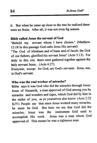 84 IsJesus God?
it. But when he came up close to the tree he realized there
were no fruits. After all, it was not even fig season.
Bible caned Jesus the servant of God
"Behold my servant whom I have chosen." (Matthew
12:18 In this passage God calls Jesus His servant)
"The God of Abraham and ofIsaac and of Jacob, the God
of our fathers, glorified his servant Jesus" (Acts 3:13). For
truly in this city there were gathered together against thy
holy servant Jesus... (Acts 4:27).
Everyone, except for God, are God's servants. Jesus, too,
is God's servant.
Who was the real worker of miracles?
Bible says it was God who did the miracles through Jesus:
Jesus of Nazareth, a man approved of God among you by
miracles and wonders and signs, which God did by him in
the midst of you, as ye yourselves also know: (Acts 2:22
KJV) People say that since Jesus worked many miracles,
he must be God. But here we see that God did the
miracles; Jesus was the instrument God used to
accomplish His work. Jesus was a man whom God
approved of. This means he was a righteous man.
 