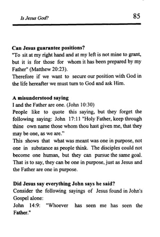 Is Jesus God? 85
Can Jesus guarantee positions?
"To sit at my right hand and at my left is not mine to grant,
but it is for those for whom it has been prepared by my
Father" (Matthew 20:23).
Therefore if we want to secure our position with God in
the life hereafter we must turn to God and ask Him.
A misunderstood saying
I and the Father are one. (John 10:30)
People like to quote this saying, but they forget the
following saying: John 17:11 "Holy Father, keep through
thine own name those whom thou hast given me, that they
may be one, as we are."
This shows that what was meant was one in purpose, not
one in substance as people think. The disciples could not
become one human, but they can pursue the same goal.
That is to say, they can be one in purpose, just as Jesus and
the Father are one in purpose.
Did Jesus say everything John says he said?
Consider the following sayings of Jesus found in John's
Gospel alone:
John 14:9: "Whoever has seen me has seen the
Father."
 