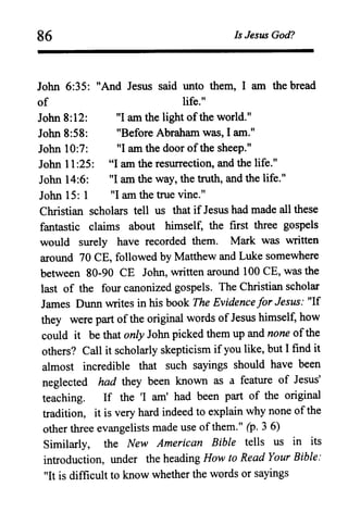 86 Is Jesus God?
John 6:35: "And Jesus said unto them, I am the bread
of life."
John 8:12: "I am the light ofthe world."
John 8:58: "Before Abraham was, I am."
John 10:7: "I am the door ofthe sheep."
John 11:25: "I am the resurrection, and the life."
John 14:6: "I am the way, the truth, and the life."
John 15: 1 "I am the true vine."
Christian scholars tell us that if Jesus had made all these
fantastic claims about himself, the first three gospels
would surely have recorded them. Mark was written
around 70 CE, followed by Matthew and Luke somewhere
between 80-90 CE John, written around 100 CE, was the
last of the four canonized gospels. The Christian scholar
James Dunn writes in his book The Evidence for Jesus: "If
they were part ofthe original words of Jesus himself, how
could it be that only John picked them up and none ofthe
others? Call it scholarly skepticism ifyou like, but I find it
almost incredible that such sayings should have been
neglected had they been known as a feature of Jesus'
teaching. If the 'I am' had been part of the original
tradition, it is very hard indeed to explain why none ofthe
other three evangelists made use ofthem." (p. 3 6)
Similarly, the New American Bible tells us in its
introduction, under the heading How to Read Your Bible:
"It is difficult to know whether the words or sayings
 