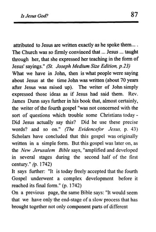 Is Jesus God? 87
attributed to Jesus are written exactly as he spoke them....
The Church was so firmly convinced that ... Jesus ... taught
through her, that she expressed her teaching in the form of
Jesus' sayings." (St. Joseph Medium Size Edition, p.23)
What we have in John, then is what people were saying
about Jesus at the time John was written (about 70 years
after Jesus was raised up). The writer of John simply
expressed those ideas as if Jesus had said them. Rev.
James Dunn says further in his book that, almost certainly,
the writer ofthe fourth gospel "was not concerned with the
sort of questions which trouble some Christians today -
Did Jesus actually say this? Did he use these precise
words? and so on." (Fhe Evidence/or Jesus, p. 43)
Scholars have concluded that this gospel was originally
written in a simple fonn. But this gospel was later on, as
the New Jerusalem Bible says, "amplified and developed
in several stages during the second half of the first
century." (p. 1742)
It says further: "It is today freely accepted that the fourth
Gospel underwent a complex development before it
reached its final form." (p. 1742)
On a previous page, the same Bible says: "It would seem
that we have only the end-stage of a slow process that has
brought together not only component parts ofdifferent
 