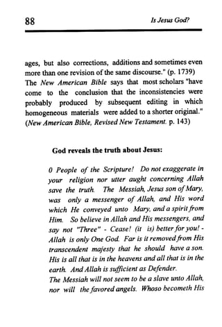 88 Is Jesus God?
ages, but also corrections, additions and sometimes even
more than one revision ofthe same discourse." (p. 1739)
The New American Bible says that most scholars "have
come to the conclusion that the inconsistencies were
probably produced by subsequent editing in which
homogeneous materials were added to a shorter original."
(New American Bible, RevisedNew Testament. p. 143)
God reveals the truth about Jesus:
oPeople of the Scripture! Do not exaggerate in
your religion nor utter aught concerning Allah
save the truth. The Messiah, Jesus son ofMary,
was only a messenger of Allah, and His word
which He conveyed unto Mary, and a spiritfrom
Him. So believe in Allah and His messengers, and
say not "Three" - Cease! (it is) betterfor you! -
Allah is only One God. Far is it removedfrom His
transcendent majesty that he should have a son.
His is all that is in the heavens and all that is in the
earth. AndAllah is sufficient as Defender.
The Messiah will not seem to be a slave unto Allah,
nor will the favored angels. Whoso becometh His
 
