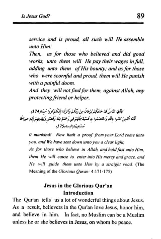 Is Jesus God? 89
service and is proud, all such will He assemble
unto Him:
Then, as for those who believed and did good
works, unto them will· He pay their wages infull,
adding unto them ofHis bounty; and asfor those
who were scornful andproud, them will He punish
with a painful doom.
And they will notfindfor them, against Allah, any
protectingfriend or helper.
(174)~ 0..1,;J:;!j dj;G;J::;~ JlA;';~~ :J;',j,l/tttj
tt,' &. ./ ,·,.rz. J.;,;.' ~ :.~:A.:;.j ,~' -~/~ &IJ I ~T:.J, z:(j
'.J':"':f"'!'~.Jy-'.J ~, :J1"t::~. -~ ~'J~ ; 'P ~_
(175_W'JtU:~ :
o mankind! Now hath a proof from your Lord come unto
you, and We have sent down unto you a clear light,
As for those who believe in Allah, an.d holdfast unto Him,
them He will cause to enter into His mercy and grace, and
He will guide them unto Him by a straight road. (The
Meaning ofthe Glorious Quran: 4:171-175)
Jesus in the Glorious Qur'an
Introduction
The Qur'an tells us a lot of wonderful things about Jesus.
As a result, believers in the Qur'an love Jesus, honor him,
and believe in him. In fact, no Muslim can be a Muslim
unless he or she believes in Jesus, on whom be peace.
 