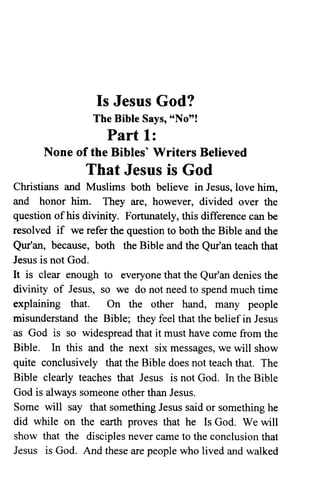 Is Jesus God?
The Bible Says, "No"!
Part 1:
None of the Bibles' Writers Believed
That Jesus is God
Christians and Muslims both believe in Jesus, love him,
and honor him. They are, however, divided over the
question of his divinity. Fortunately, this difference can be
resolved if we refer the question to both the Bible and the
Qur'an, because, both the Bible and the Qur'an teach that
Jesus is not God.
It is clear enough to everyone that the Qur'an denies the
divinity of Jesus, so we do not need to spend much time
explaining that. On the other hand, many people
misunderstand the Bible; they feel that the belief in Jesus
as God is so widespread that it must have come from the
Bible. In this and the next six messages, we will show
quite conclusively that the Bible does not teach that. The
Bible clearly teaches that Jesus is not God. In the Bible
God is always someone other than Jesus.
Some will say that something Jesus said or something he
did while on the earth proves that he Is God. We will
show that the disciples never came to the conclusion that
Jesus is God. And these are people who lived and walked
 