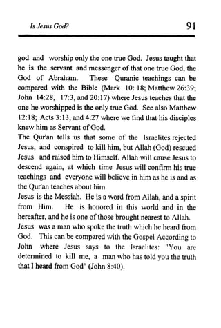 Is Jesus God? 91
god and worship only the one true God. Jesus taught that
he is the servant and messenger ofthat one true God, the
God of Abraham. These Quranic teachings can be
compared with the Bible (Mark 10: 18; Matthew 26:39;
John 14:28, 17:3, and 20:17) where Jesus teaches that the
one he worshipped is the only true God. See also Matthew
12:18; Acts 3:13, and 4:27 where we find that his disciples
knew him as Servant ofGod.
The Qur'an tells us that some of the Israelites rejected
Jesus, and conspired to kill him, but Allah (God) rescued
Jesus and raised him to Himself. Allah will cause Jesus to
descend again, at which time Jesus will confirm his true
teachings and everyone will believe in him as he is and as
the Qur'an teaches about him.
Jesus is the Messiah. He is a word from Allah, and a spirit
from Him. He is honored in this world and in the
hereafter, and he is one of those brought nearest to Allah.
Jesus was a man who spoke the truth which he heard from
God. This can be compared with the Gospel According to
John where Jesus says to the Israelites: "You are
determined to kill me, a man who has told you the truth
that I heard from God" (John 8:40).
 