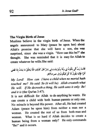 92 Is JesU3 God?
The Virgin Birth of Jesus
Muslims believe in the virgin birth of Jesus. When the
angels announced to Mary (peace be upon her) about
Allah's promise that she will have a son, she was
surprised, since she was a virgin. "How can this be?" she
thought. She was reminded that it is easy for Allah to
create whatever he wills.She said:
~~i ,~, •U; ~ '~i:.:.~ lli, cl1lS' J'Ii ..'.' .""'''r:J' J ~ .,,~ rt~' 81i
~ ~s. • ~ " ~~(pJ Jl.F ~,J .J
(47iJ'~ J,)~.t;i;j4i J.,ij ~~ (~f
My Lord! How can I have a child when no mortal hath
touched me? He said: So (it will be). Allah createth what
He will. IfHe decreeth a thing, He saith unto it only: Be!
and it is (the Qur'an 3:47).
It is not difficult for Allah to do anything he wants. He
can create a child with both human parents or only one.
No miracle is beyond His power. After all, He had created
Adam (peace be upon him) from neither a man nor a
woman. He created the rest of us from both man and
woman. What is so hard if Allah decides to create a
human being from a woman only? He only commands
"Be!" and it occurs.
 