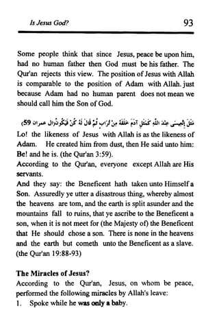 Is Jesus God? 93
Some people think that since Jesus, peace be upon him,
had no human father then God must be his father. The
Qur'an rejects this view. The position ofJesus with Allah
is comparable to the position of Adam with Allah. just
because Adam had no human parent does not mean we
should call him the Son ofGod.
(59 ~l~ Jl)~jJ:j ~J~~~')~ ~ ~;T ~~, ~ ~!~
Lo! the likeness of Jesus with Allah is as the likeness of
Adam. He created him from dust, then He said unto him:
Be! and he is. (the Qur'an 3:59).
According to the Qur'an, everyone except Allah are His
servants.
And they say: the Beneficent hath taken unto Himselfa
Son. Assuredly ye utter a disastrous thing, whereby almost
the heavens are tom, and the earth is split asunder and the
mountains fall to ruins, that ye ascribe to the Beneficent a
son, when it is not meet for (the Majesty of) the Beneficent
that He should chose a son. There is none in the heavens
and the earth but cometh unto the Beneficent as a slave.
(the Qur'an 19:88-93)
The Miracles of Jesus?
According to the Qur'an, Jesus, on whom be peace,
perfonned the following miracles by Allah's leave:
1. Spoke while he was only a baby.
 