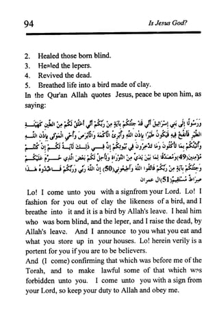 94 Is Jesus God?
2. Healed those born blind.
3. He::tled the lepers.
4. Revived the dead.
5. Breathed life into a bird made of clay.
In the Qur'an Allah quotes Jesus, peace be upon him, as
saying:
1 :'-'''' .. tIl '. '. {-I'~i:.:.f 11 '. {-~ '. 4It it!:.:J 11'IfI" I .' II J1 u
~ ~ ~ r lJ'" IoF' rJ ~ .- : " ",' Ift':-.J*'= ,.,;:. 4S'= .,..,JJ
~I lJ~l. f.'. i, ,t' '"ot ~Ol 1 'r JJ, lJ~" 1"1.. ~ .l"'1 • 1 I. ~·ti 'til
, ,'!;4S'r-~JJ'.i- J f.Sj-J" '!;ft'" Y"="'~ea' r
i. ~( ~I '. {-I La] ~~ ----'~,' {-f II J ~ ,.=U~' ~.(.-u ~ ~t
=~ - , .."...--: =~J='! J£ J r : . J
'. (o"i~ " 1 .li,' ..,'. (0' "I-b' -,''.~t,' •••••• ,;;J ~,. " 49' ','~r~~, ~r..r- !J~)r ~~~~ , ..l..AaJ( )~.J"
'u;J~L.J~J ~ 413, ~~ (50)~HfJ 41311).1li tJ:r, ~ ~ ~!:;J
lJlrs- J'(51)~_f ~:l,,~
Lo! I come unto you with a signfrom your Lord. Lo! I
fashion for you out of clay the likeness of a bird, and I
breathe into it and it is a bird by Allah's leave. I heal him
who was born blind, and the leper, and I raise the dead, by
Allah's leave. And I announce to you what you eat and
what you store up in your houses. Lo! herein verily is a
portent for you ifyou are to be believers.
And (I come) confirming that which was before me of the
Torah, and to make lawful some of that which W[lS
forbidden unto you. I come unto you with a sign from
your Lord, so keep your duty to Allah and obey me.
 