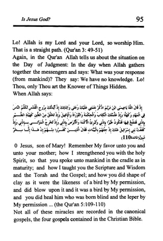 Is Jesus God? 95
Lo! Allah is my Lord and your Lord, so worship Him.
That is a straight path. (Qur'an 3: 49-51)
Again, in the Qur'an Allah tells us about the situation on
the Day of Judgment: In the day when Allah gathers
together the messengers and says: What was your response
(from mankind)? They say: We have no knowledge. Lo!
Thou, only Thou art the Knower of Things Hidden.
When Allah says:
, '!I, ~ i<-4.'lii, ' ~:f~, ~JJ1' lI:,' ~.I·I~ .~ •t-~I ' .. , '.•, ' .: W, J'i ~,
tJ" ~~ ~J~ J.t ~ "J ...J ......... ~-,r· ~~~ ~'f. ~
;.....taJ, ~ .;J.J, ~ ~ ~G ~~(, il~~(, ~(, y~, ,.'i.iF- ~G u.s-J ~, J
~G ·~H.,..J~I tfJ~G J~~':"-:,;6'J ~, esj/J J~~ ,~ ~f;l ~ ~ J~~,1./." " '-' ,,__ , __
~ I-i~ ,LA ~~ ~ 'J~ ~~, JIS ~d~ ~ ~~ ~ ~J=..! ~ ~
(110i..UJ.')~
o Jesus, son ofMary! Remember My favor unto you and
unto your mother; how I strengthened you with the holy
Spirit, so that you spoke unto mankind in the cradle as in
maturity; and how I taught you the Scripture and Wisdom
and the Torah and the Gospel; and how you did shape of
clay as it were the likeness of a bird by My permission,
and did blow upon it and it was a bird by My permission,
and you did heal him who was born blind and the leper by
My permission ... (the Qur'an 5:109-110)
Not all of these miracles are recorded in the canonical
gospels, the four gospels contained in the Christian Bible.
 