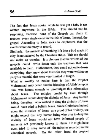 96 Is Jesus God?
The fact that Jesus spoke while he was yet a baby is not
written anywhere in the Bible. This should not be
surprising, because none of the Gospels can claim to
recover every single event in the life ofJesus. Instead, the
gospel According to John. seeks to emphasize that the
events were too many to record.
Similarly, the miracle ofbreathing life. into a bird made of
clay is not attested by the Christian Bible. This too should
not make us wonder. It is obvious that the writers ofthe
gospels could write down only the tradition that was
available to them. Furthermore, they could not write down
everything they knew about Jesus for they were writing on
papyrus material that were very limited in length.
What is worthy to notice here is that the Prophet
Muhammad, may peace and the blessings of Allah be upon
him, was honest enough to promulgate this information
about Jesus. The religion taught by God through
Muhammad would deny the divinity of Jesus. Any human
being, therefore, who wished to deny the divinity of Jesus
would have tried to belittle Jesus. Since Christians looked
upon the miracles of Jesus as a proofof his divinity, we
might expect that any human being who tries to deny the
divinity of Jesus would not have informed people of
miracles not previously known to them. He might have
even tried to deny some of the miracles recorded in the
canonical gOSPels. On the other hand, the prophet
 