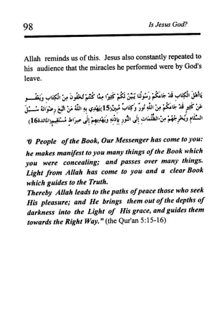 98 Is Jesus God?
Allah reminds us ofthis. Jesus also constantly repeated to
his audience that the miracles he performed were by God's
leave.
'0 People ofthe Book, Our Messenger has come to you:
he makes manifest to you many things ofthe Book which
you were concealing; and passes over many things.
Light from Allah has come to you. and a clear Book
which guides to the Truth.
Thereby Allah leads to the paths ofpeace those who seek
His pleasure; and He brings them out ofthe depths of
darkness into the Light of His grace, and guides them
towards the Right Way." (the Qur'an 5:15-16)
 
