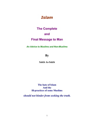 Islam 
The Complete 
and 
Final Message to Man 
An Advice to Muslims and Non-Muslims 
By 
Saleh As-Saleh 
The hate of Islam 
And the 
Ill-practices of some Muslims 
should not hinder from seeking the truth. 
1 
 