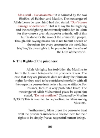 has a soul – like an animal-" it is narrated by the two 
Sheikhs: Al Bukhari and Muslim. The messenger of 
Allah (peace be upon him) had also stated, "Don't cause 
damage or detriment". That is to say the bullfighting 
and the cockfighting are extremely forbidden in Islam 
for they cause a great damage for animals. All of this 
hurt is done for the sake of the unmerciful people. 
Though, this saying means one is not to hurt oneself or 
the others for every creature in the world has 
his/her/its own rights to be protected for the sake of 
the Lord of the world. 
6. The Rights of the prisoners: 
Allah Almighty has forbidden the Muslims to 
harm the human beings who are prisoners of war. The 
case that they are prisoners does not deny their human 
rights for they need to be considered carefully with all 
the respect a person deserve in a humane attitude. For 
instance, torture is very prohibited Islam. The 
messenger of Allah Muhammad peace be upon him 
stated, “Do not mutilate.” (Narrated by Muslim 
3/1357) This is assumed to be practiced in Islam among 
Muslims. 
Furthermore, Islam urges the person to treat 
well the prisoners and even to release them for their 
rights to be simply free as respectful human beings. 
101 
 