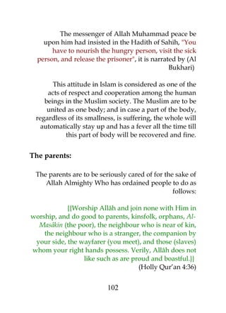 The messenger of Allah Muhammad peace be 
upon him had insisted in the Hadith of Sahih, "You 
have to nourish the hungry person, visit the sick 
person, and release the prisoner", it is narrated by (Al 
Bukhari) 
This attitude in Islam is considered as one of the 
acts of respect and cooperation among the human 
beings in the Muslim society. The Muslim are to be 
united as one body; and in case a part of the body, 
regardless of its smallness, is suffering, the whole will 
automatically stay up and has a fever all the time till 
this part of body will be recovered and fine. 
The parents: 
The parents are to be seriously cared of for the sake of 
Allah Almighty Who has ordained people to do as 
follows: 
{{Worship Allâh and join none with Him in 
worship, and do good to parents, kinsfolk, orphans, Al- 
Masâkin (the poor), the neighbour who is near of kin, 
the neighbour who is a stranger, the companion by 
your side, the wayfarer (you meet), and those (slaves) 
whom your right hands possess. Verily, Allâh does not 
like such as are proud and boastful.}} 
(Holly Qur’an 4:36) 
102 
 