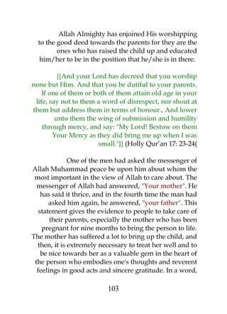 Allah Almighty has enjoined His worshipping 
to the good deed towards the parents for they are the 
ones who has raised the child up and educated 
him/her to be in the position that he/she is in there. 
{{And your Lord has decreed that you worship 
none but Him. And that you be dutiful to your parents. 
If one of them or both of them attain old age in your 
life, say not to them a word of disrespect, nor shout at 
them but address them in terms of honour., And lower 
unto them the wing of submission and humility 
through mercy, and say: "My Lord! Bestow on them 
Your Mercy as they did bring me up when I was 
small."}} (Holly Qur’an 17: 23-24( 
One of the men had asked the messenger of 
Allah Muhammad peace be upon him about whom the 
most important in the view of Allah to care about. The 
messenger of Allah had answered, "Your mother". He 
has said it thrice, and in the fourth time the man had 
asked him again, he answered, "your father". This 
statement gives the evidence to people to take care of 
their parents, especially the mother who has been 
pregnant for nine months to bring the person to life. 
The mother has suffered a lot to bring up the child, and 
then, it is extremely necessary to treat her well and to 
be nice towards her as a valuable gem in the heart of 
the person who embodies one's thoughts and reverent 
feelings in good acts and sincere gratitude. In a word, 
103 
 