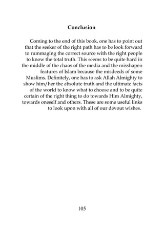 Conclusion 
Coming to the end of this book, one has to point out 
that the seeker of the right path has to be look forward 
to rummaging the correct source with the right people 
to know the total truth. This seems to be quite hard in 
the middle of the chaos of the media and the misshapen 
features of Islam because the misdeeds of some 
Muslims. Definitely, one has to ask Allah Almighty to 
show him/her the absolute truth and the ultimate facts 
of the world to know what to choose and to be quite 
certain of the right thing to do towards Him Almighty, 
towards oneself and others. These are some useful links 
to look upon with all of our devout wishes. 
105 
 