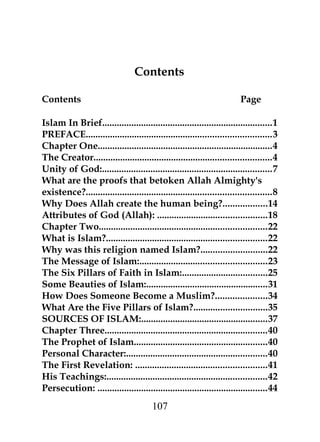 Contents 
Contents Page 
Islam In Brief......................................................................1 
PREFACE............................................................................3 
Chapter One........................................................................4 
The Creator.........................................................................4 
Unity of God:......................................................................7 
What are the proofs that betoken Allah Almighty's 
existence?............................................................................8 
Why Does Allah create the human being?..................14 
Attributes of God (Allah): .............................................18 
Chapter Two.....................................................................22 
What is Islam?..................................................................22 
Why was this religion named Islam?...........................22 
The Message of Islam:....................................................23 
The Six Pillars of Faith in Islam:...................................25 
Some Beauties of Islam:..................................................31 
How Does Someone Become a Muslim?.....................34 
What Are the Five Pillars of Islam?..............................35 
SOURCES OF ISLAM:....................................................37 
Chapter Three...................................................................40 
The Prophet of Islam.......................................................40 
Personal Character:..........................................................40 
The First Revelation: ......................................................41 
His Teachings:..................................................................42 
Persecution: ......................................................................44 
107 
 