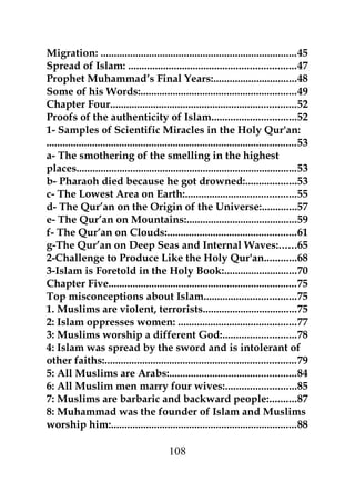 Migration: .........................................................................45 
Spread of Islam: ..............................................................47 
Prophet Muhammad’s Final Years:...............................48 
Some of his Words:..........................................................49 
Chapter Four.....................................................................52 
Proofs of the authenticity of Islam...............................52 
1- Samples of Scientific Miracles in the Holy Qur'an: 
.............................................................................................53 
a- The smothering of the smelling in the highest 
places..................................................................................53 
b- Pharaoh died because he got drowned:...................53 
c- The Lowest Area on Earth:.........................................55 
d- The Qur’an on the Origin of the Universe:.............57 
e- The Qur’an on Mountains:.........................................59 
f- The Qur’an on Clouds:................................................61 
g-The Qur’an on Deep Seas and Internal Waves:......65 
2-Challenge to Produce Like the Holy Qur'an............68 
3-Islam is Foretold in the Holy Book:...........................70 
Chapter Five......................................................................75 
Top misconceptions about Islam..................................75 
1. Muslims are violent, terrorists...................................75 
2: Islam oppresses women: ............................................77 
3: Muslims worship a different God:...........................78 
4: Islam was spread by the sword and is intolerant of 
other faiths:.......................................................................79 
5: All Muslims are Arabs:...............................................84 
6: All Muslim men marry four wives:..........................85 
7: Muslims are barbaric and backward people:..........87 
8: Muhammad was the founder of Islam and Muslims 
worship him:.....................................................................88 
108 
 