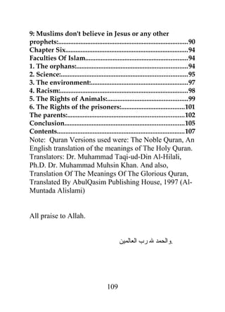 9: Muslims don't believe in Jesus or any other 
prophets:............................................................................90 
Chapter Six........................................................................94 
Faculties Of Islam............................................................94 
1. The orphans:.................................................................94 
2. Science:..........................................................................95 
3. The environment:.........................................................97 
4. Racism:...........................................................................98 
5. The Rights of Animals:...............................................99 
6. The Rights of the prisoners:.....................................101 
The parents:....................................................................102 
Conclusion......................................................................105 
Contents...........................................................................107 
Note: Quran Versions used were: The Noble Quran, An 
English translation of the meanings of The Holy Quran. 
Translators: Dr. Muhammad Taqi-ud-Din Al-Hilali, 
Ph.D. Dr. Muhammad Muhsin Khan. And also, 
Translation Of The Meanings Of The Glorious Quran, 
Translated By AbulQasim Publishing House, 1997 (Al- 
Muntada Alislami) 
All praise to Allah. 
.والحمد ل رب العالمين 
109 
