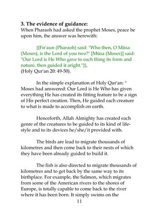 3. The evidence of guidance: 
When Pharaoh had asked the prophet Moses, peace be 
upon him, the answer was herewith: 
{{Fir'aun (Pharaoh) said: "Who then, O Mûsa 
(Moses), is the Lord of you two?" [Mûsa (Moses)] said: 
"Our Lord is He Who gave to each thing its form and 
nature, then guided it aright."}}, 
(Holy Qur'an 20: 49-50). 
In the simple explanation of Holy Qur'an: " 
Moses had answered: Our Lord is He Who has given 
everything He has created its fitting feature to be a sign 
of His perfect creation. Then, He guided each creature 
to what is made to accomplish on earth. 
Henceforth, Allah Almighty has created each 
genre of the creatures to be guided to its kind of life-style 
and to its devices he/she/it provided with. 
The birds are lead to migrate thousands of 
kilometres and then come back to their nests of which 
they have been already guided to build it. 
The fish is also directed to migrate thousands of 
kilometres and to get back by the same way to its 
birthplace. For example, the Salmon, which migrates 
from some of the American rivers to the shores of 
Europe, is totally capable to come back to the river 
where it has been born. It simply swims on the 
11 
 