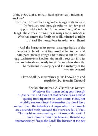 of the blood and to remain fluid as soon as it inserts its 
suckers? 
- The desert trees which engenders wings to its seeds to 
fly far away and through miles to look for good 
opportunities to be implanted over there; Who has 
taught these trees to make these wings and sunshades? 
- Who has taught the firefly to be illuminated at night 
to attract the mosquitoes in order to eat them? 
- And the hornet who inserts its stinger inside of the 
nervous center of the victim insect to be numbed and 
paralyzed; then, it brings it to its nest to put on it one 
egg….whenever it hatches, the small insect can find its 
nurture is fresh and ready to eat. From where does the 
hornet learn the surgery and the anatomy of the 
nervous system? 
How do all these creatures get its knowledge and 
regulation but from its Creator? 
Sheikh Muhammad Al Ghazali has written: 
Whatever the human being gets through 
his/her effort and thought that he/she has a limited 
quality in comparison to what occurs in his/her 
worldly surroundings. I remember the time I have 
walked about the industries of sugar where the tunnels 
are abounded with juice and the ovens are full of fuel. 
The machines are covering a vast area of the earth. I 
have looked around me here and there to say 
spontaneously: Praise the Lord! The interior of the bee 
13 
 