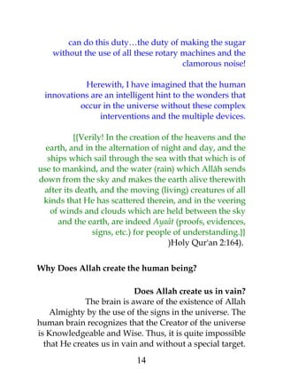 can do this duty…the duty of making the sugar 
without the use of all these rotary machines and the 
clamorous noise! 
Herewith, I have imagined that the human 
innovations are an intelligent hint to the wonders that 
occur in the universe without these complex 
interventions and the multiple devices. 
{{Verily! In the creation of the heavens and the 
earth, and in the alternation of night and day, and the 
ships which sail through the sea with that which is of 
use to mankind, and the water (rain) which Allâh sends 
down from the sky and makes the earth alive therewith 
after its death, and the moving (living) creatures of all 
kinds that He has scattered therein, and in the veering 
of winds and clouds which are held between the sky 
and the earth, are indeed Ayaât (proofs, evidences, 
signs, etc.) for people of understanding.}} 
)Holy Qur'an 2:164). 
Why Does Allah create the human being? 
Does Allah create us in vain? 
The brain is aware of the existence of Allah 
Almighty by the use of the signs in the universe. The 
human brain recognizes that the Creator of the universe 
is Knowledgeable and Wise. Thus, it is quite impossible 
that He creates us in vain and without a special target. 
14 
 