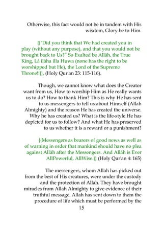 Otherwise, this fact would not be in tandem with His 
wisdom, Glory be to Him. 
{{"Did you think that We had created you in 
play (without any purpose), and that you would not be 
brought back to Us?” So Exalted be Allâh, the True 
King, Lâ ilâha illa Huwa (none has the right to be 
worshipped but He), the Lord of the Supreme 
Throne!!}}, (Holy Qur'an 23: 115-116). 
Though, we cannot know what does the Creator 
want from us, How to worship Him as He really wants 
us to do? How to thank Him? This is why He has sent 
to us messengers to tell us about Himself (Allah 
Almighty) and the reason He has created the universe. 
Why he has created us? What is the life-style He has 
depicted for us to follow? And what He has preserved 
to us whether it is a reward or a punishment? 
{{Messengers as bearers of good news as well as 
of warning in order that mankind should have no plea 
against Allâh after the Messengers. And Allâh is Ever 
AllPowerful, AllWise.}} (Holy Qur'an 4: 165) 
The messengers, whom Allah has picked out 
from the best of His creatures, were under the custody 
and the protection of Allah. They have brought 
miracles from Allah Almighty to give evidence of their 
truthful message. Allah has sent down to them the 
procedure of life which must be performed by the 
15 
 