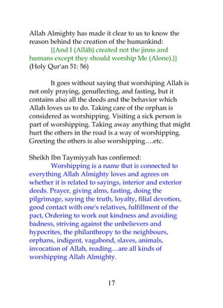 Allah Almighty has made it clear to us to know the 
reason behind the creation of the humankind: 
{{And I (Allâh) created not the jinns and 
humans except they should worship Me (Alone).}} 
(Holy Qur'an 51: 56) 
It goes without saying that worshiping Allah is 
not only praying, genuflecting, and fasting, but it 
contains also all the deeds and the behavior which 
Allah loves us to do. Taking care of the orphan is 
considered as worshipping. Visiting a sick person is 
part of worshipping. Taking away anything that might 
hurt the others in the road is a way of worshipping. 
Greeting the others is also worshipping….etc. 
Sheikh Ibn Taymiyyah has confirmed: 
Worshipping is a name that is connected to 
everything Allah Almighty loves and agrees on 
whether it is related to sayings, interior and exterior 
deeds. Prayer, giving alms, fasting, doing the 
pilgrimage, saying the truth, loyalty, filial devotion, 
good contact with one's relatives, fulfillment of the 
pact, Ordering to work out kindness and avoiding 
badness, striving against the unbelievers and 
hypocrites, the philanthropy to the neighbours, 
orphans, indigent, vagabond, slaves, animals, 
invocation of Allah, reading…are all kinds of 
worshipping Allah Almighty. 
17 
 