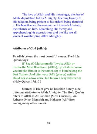 The love of Allah and His messenger, the fear of 
Allah, deputation to His Almighty, keeping loyalty to 
His religion, being patient to his orders, being thankful 
to His beneficence, the contentment towards His fate, 
the reliance on him, Beseeching His mercy and 
apprehending his excruciation, and the like are all 
kinds of worshipping Allah Almighty. 
Attributes of God (Allah): 
To Allah belong the most beautiful names. The Holy 
Qur'an says: 
{{" Say (O Muhammad): "Invoke Allâh or 
invoke the Most Beneficent (Allâh), by whatever name 
you invoke Him (it is the same), for to Him belong the 
Best Names. And offer your Salât (prayer) neither 
aloud nor in a low voice, but follow a way between.}} 
) Holy Qur'an 17:110 ( 
Sources of Islam give no less than ninety-nine 
different attributes to Allah Almighty. The Holy Qur'an 
refers to Allah as Ar-Rahman (Most Gracious), Ar- 
Raheem (Most Merciful) and Hakeem (All Wise) 
among many other names. 
18 
 