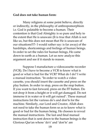 God does not take human form: 
Many religions at some point believe, directly 
or indirectly, in the philosophy of anthropomorphism 
i.e. God is palatable to become a human. Their 
contention is that God Almighty is so pure and holy to 
the extent that He is unaware (It is true that Allah is not 
like us, but this does not mean that He is unaware of 
our situations!!!?- I would rather say: is far away) of the 
hardships, shortcomings and feelings of human beings. 
In order to set the rules for human beings, He came 
down to earth as a human. Let us now analyze this 
argument and see if it stands to reason. 
Suppose I manufacture a videocassette recorder 
(VCR). Do I have to become a VCR to know what is 
good or what is bad for the VCR? What do I do? I write 
a manual instruction. "In order to watch a video 
cassette, you should insert the cassette and press on the 
play button. In order to stop, press on the stop button. 
If you want to fast forward, press on the FF button. Do 
not drop it from a height or it will get damaged. Do not 
immerse it in water or it will get ruined". These manual 
instructions list the various do’s and don’ts for the 
machine. Similarly, our Lord and Creator, Allah does 
not need to take the human form so as to know what is 
good or bad for the human being. He chooses to reveal 
the manual instructions. The last and final manual 
instruction that is sent down to the human beings is the 
Glorious Qur'an whose ‘do's’ and ‘don’ts’ are 
19 
 