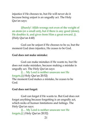 injustice if He chooses to, but He will never do it 
because being unjust is an ungodly act. The Holy 
Qur'an says: 
{{Surely! Allâh wrongs not even of the weight of 
an atom (or a small ant), but if there is any good (done), 
He doubles it, and gives from Him a great reward..}}. 
(Holy Qur'an 4:40) 
God can be unjust if He chooses to be so, but the 
moment God does injustice, He ceases to be God. 
God does not make mistake: 
God can make mistakes if He wants to, but He 
does not make mistakes, because making a mistake is 
ungodly act. The Holy Qur'an says: 
{{… My Lord is neither unaware nor He 
forgets,}}) Holy Qur'an 20:52) 
The moment God makes a mistake, he ceases to be 
God. 
God does not forget: 
God can forget if He wants to. But God does not 
forget anything because forgetting is an ungodly act, 
which reeks of human limitations and failings. The 
Holy Qur'an says: 
{{… My Lord is neither unaware nor He 
forgets,}} ) Holy Qur'an 20:52) 
21 
 