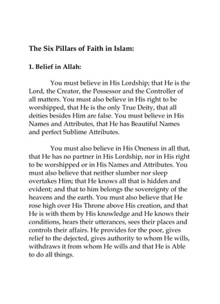 The Six Pillars of Faith in Islam: 
1. Belief in Allah: 
You must believe in His Lordship; that He is the 
Lord, the Creator, the Possessor and the Controller of 
all matters. You must also believe in His right to be 
worshipped, that He is the only True Deity, that all 
deities besides Him are false. You must believe in His 
Names and Attributes, that He has Beautiful Names 
and perfect Sublime Attributes. 
You must also believe in His Oneness in all that, 
that He has no partner in His Lordship, nor in His right 
to be worshipped or in His Names and Attributes. You 
must also believe that neither slumber nor sleep 
overtakes Him; that He knows all that is hidden and 
evident; and that to him belongs the sovereignty of the 
heavens and the earth. You must also believe that He 
rose high over His Throne above His creation, and that 
He is with them by His knowledge and He knows their 
conditions, hears their utterances, sees their places and 
controls their affairs. He provides for the poor, gives 
relief to the dejected, gives authority to whom He wills, 
withdraws it from whom He wills and that He is Able 
to do all things. 
 