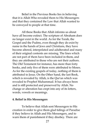 Belief in the Previous Books lies in believing 
that it is Allah Who revealed them to His Messengers 
and that they contained the Law that Allah wanted to 
be conveyed to people at that time. 
All these Books that Allah informs us about 
have all become extinct. The scripture of Abraham does 
no longer exist in the world. As for the Torah, the 
Gospel and the Psalms, even though they do exist by 
name in the hands of Jews and Christians, they have 
become altered, interpolated and adulterated and many 
of their original contents are missing. The lines which 
are not part of them have been included in them, and 
they are attributed to those who are not their authors. 
The Old Testament for instance, has more than forty 
books, and only five of them were attributed to Moses. 
As for the existing gospels of today, nothing of them is 
attributed to Jesus. On the Other hand, the last Book, 
which is revealed by Allah, is the Qur'an which was 
revealed to Prophet Muhammad. It has always been 
and is still protected and preserved by Allah. No 
change or alteration has crept into any of its letters, 
words, vowels or meanings. 
4. Belief in His Messengers 
To believe that Allah sent Messengers to His 
creation in order to give them glad tidings of Paradise 
if they believe in Allah and His Messengers, and to 
warn them of punishment if they disobey. There are 
27 
 