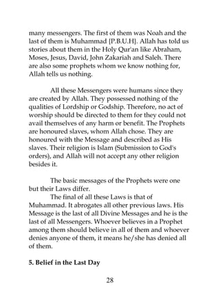 many messengers. The first of them was Noah and the 
last of them is Muhammad {P.B.U.H}. Allah has told us 
stories about them in the Holy Qur'an like Abraham, 
Moses, Jesus, David, John Zakariah and Saleh. There 
are also some prophets whom we know nothing for, 
Allah tells us nothing. 
All these Messengers were humans since they 
are created by Allah. They possessed nothing of the 
qualities of Lordship or Godship. Therefore, no act of 
worship should be directed to them for they could not 
avail themselves of any harm or benefit. The Prophets 
are honoured slaves, whom Allah chose. They are 
honoured with the Message and described as His 
slaves. Their religion is Islam (Submission to God's 
orders), and Allah will not accept any other religion 
besides it. 
The basic messages of the Prophets were one 
but their Laws differ. 
The final of all these Laws is that of 
Muhammad. It abrogates all other previous laws. His 
Message is the last of all Divine Messages and he is the 
last of all Messengers. Whoever believes in a Prophet 
among them should believe in all of them and whoever 
denies anyone of them, it means he/she has denied all 
of them. 
5. Belief in the Last Day 
28 
 
